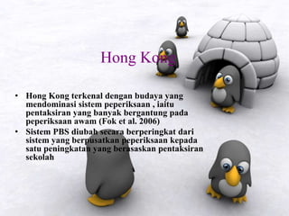 Hong Kong
• Hong Kong terkenal dengan budaya yang
mendominasi sistem peperiksaan , iaitu
pentaksiran yang banyak bergantung pada
peperiksaan awam (Fok et al. 2006)
• Sistem PBS diubah secara berperingkat dari
sistem yang berpusatkan peperiksaan kepada
satu peningkatan yang berasaskan pentaksiran
sekolah
 