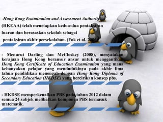 -Hong Kong Examination and Assessment Authority
(HKEAA) telah menetapkan kedua-dua pentaksiran
luaran dan berasaskan sekolah sebagai
pentaksiran akhir persekolahan. (Fok et al. 2006)
- Menurut Darling dan McCloskey (2008), menyatakan
kerajaan Hong Kong beransur ansur untuk menggantikan
Hong Kong Certificate of Education Examination yang mana
kebanyakan pelajar yang mendudukinya pada akhir lima
tahun pendidikan menengah dengan Hong Kong Diploma of
Secondary Education (HKDSE) yang bercirikan konsep pbs.
- HKDSE memperkenalkan PBS pada tahun 2012 dalam
semua 24 subjek melibatkan komponen PBS termasuk
matematik.
 