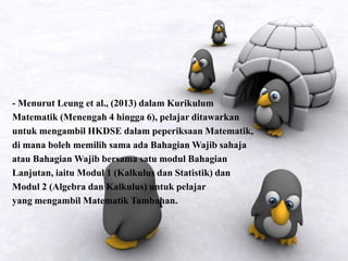 - Menurut Leung et al., (2013) dalam Kurikulum
Matematik (Menengah 4 hingga 6), pelajar ditawarkan
untuk mengambil HKDSE dalam peperiksaan Matematik,
di mana boleh memilih sama ada Bahagian Wajib sahaja
atau Bahagian Wajib bersama satu modul Bahagian
Lanjutan, iaitu Modul 1 (Kalkulus dan Statistik) dan
Modul 2 (Algebra dan Kalkulus) untuk pelajar
yang mengambil Matematik Tambahan.
 