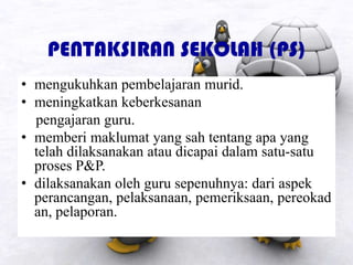 PENTAKSIRAN SEKOLAH (PS)
• mengukuhkan pembelajaran murid.
• meningkatkan keberkesanan
pengajaran guru.
• memberi maklumat yang sah tentang apa yang
telah dilaksanakan atau dicapai dalam satu-satu
proses P&P.
• dilaksanakan oleh guru sepenuhnya: dari aspek
perancangan, pelaksanaan, pemeriksaan, pereokad
an, pelaporan.
 