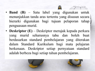 • Band (B) – Satu label yang digunakan untuk
menunjukkan tanda aras tertentu yang disusun secara
hierarki digunakan bagi tujuan pelaporan tahap
penguasaan murid.
• Deskriptor (E) – Deskriptor merujuk kepada perkara
yang murid seharusnya tahu dan boleh buat
berdasarkan standard pembelajaran yang diterakan
dalam Standard Kurikulum bagi mata pelajaran
berkenaan. Deskriptor setiap pernyataan standard
adalah berbeza bagi setiap tahun pembelajaran.
 