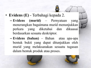 • Evidens (E) - Terbahagi kepada 2.
– Evidens (murid) – Pernyataan yang
menerangkan bagaimana murid menunjukkan
perkara yang diketahui dan dikuasai
berdasarkan sesuatu deskriptor.
– Evidens (bahan) – Bahan atau apa-apa
bentuk bukti yang dapat ditunjukkan oleh
murid yang melaksanakan sesuatu tugasan
dalam bentuk produk atau proses.
 