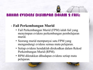 BAHAN EVIDENS DISIMPAN DALAM 2 FAIL:
- Fail Perkembangan Murid
• Fail Perkembangan Murid (FPM) ialah fail yang
menyimpan evidens perkembangan pembelajaran
murid.
• Seorang murid mempunyai satu FPM yang
mengandungi evidens semua mata pelajaran.
• Setiap evidens hendaklah direkodkan dalam Rekod
Perkembangan Murid (RPM).
• RPM diletakkan dihadapan evidens setiap mata
pelajaran.
 