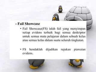 - Fail Showcase
• Fail Showcase(FS) ialah fail yang menyimpan
setiap evidens terbaik bagi semua deskriptor
untuk semua mata pelajaran dalam sebuah kelas
atau semua kelas dalam suatu seluruh tingkatan.
• FS hendaklah dijadikan rujukan piawaian
evidens.
 