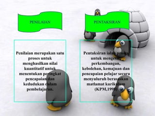 PENILAIAN PENTAKSIRAN
Penilaian merupakan satu
proses untuk
menghasilkan nilai
kuantitatif untuk
menentukan peringkat
pencapaian dan
kedudukan dalam
pembelajaran.
Pentaksiran ialah proses
untuk mengesan
perkembangan,
kebolehan, kemajuan dan
pencapaian pelajar secara
menyuluruh berasaskan
matlamat kurikulum
(KPM,1998)
 