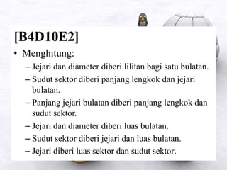 [B4D10E2]
• Menghitung:
– Jejari dan diameter diberi lilitan bagi satu bulatan.
– Sudut sektor diberi panjang lengkok dan jejari
bulatan.
– Panjang jejari bulatan diberi panjang lengkok dan
sudut sektor.
– Jejari dan diameter diberi luas bulatan.
– Sudut sektor diberi jejari dan luas bulatan.
– Jejari diberi luas sektor dan sudut sektor.
 