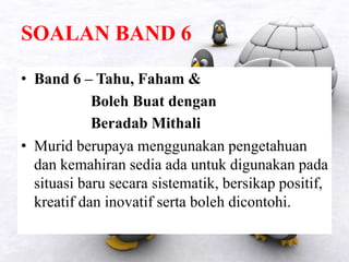 SOALAN BAND 6
• Band 6 – Tahu, Faham &
Boleh Buat dengan
Beradab Mithali
• Murid berupaya menggunakan pengetahuan
dan kemahiran sedia ada untuk digunakan pada
situasi baru secara sistematik, bersikap positif,
kreatif dan inovatif serta boleh dicontohi.
 