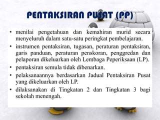 PENTAKSIRAN PUSAT (PP)
• menilai pengetahuan dan kemahiran murid secara
menyeluruh dalam satu-satu peringkat pembelajaran.
• instrumen pentaksiran, tugasan, peraturan pentaksiran,
garis panduan, peraturan penskoran, penggredan dan
pelaporan dikeluarkan oleh Lembaga Peperiksaan (LP).
• pentaksiran semula tidak dibenarkan.
• pelaksanaannya berdasarkan Jadual Pentaksiran Pusat
yang dikeluarkan oleh LP.
• dilaksanakan di Tingkatan 2 dan Tingkatan 3 bagi
sekolah menengah.
 