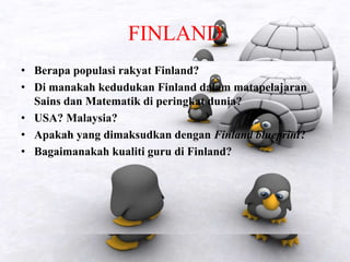 FINLAND
• Berapa populasi rakyat Finland?
• Di manakah kedudukan Finland dalam matapelajaran
Sains dan Matematik di peringkat dunia?
• USA? Malaysia?
• Apakah yang dimaksudkan dengan Finland blueprint?
• Bagaimanakah kualiti guru di Finland?
 