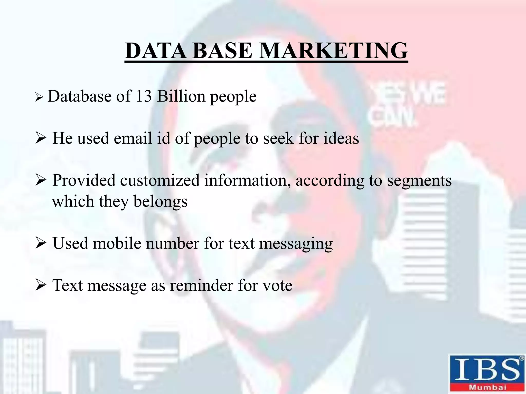 DATA BASE MARKETING
 Database of 13 Billion people
 He used email id of people to seek for ideas
 Provided customized information, according to segments
which they belongs
 Used mobile number for text messaging
 Text message as reminder for vote
 