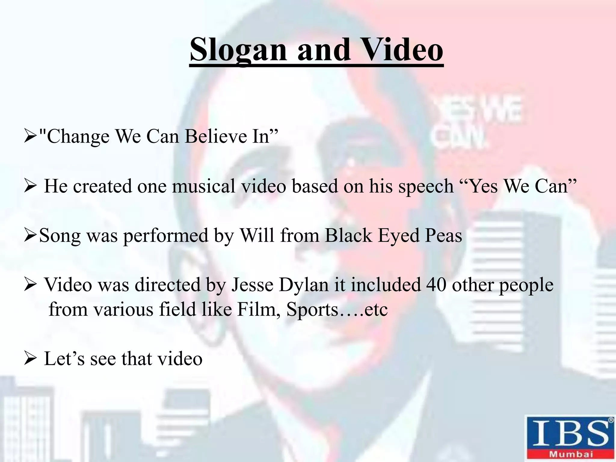 "Change We Can Believe In”
 He created one musical video based on his speech “Yes We Can”
Song was performed by Will from Black Eyed Peas
 Video was directed by Jesse Dylan it included 40 other people
from various field like Film, Sports….etc
 Let’s see that video
Slogan and Video
 