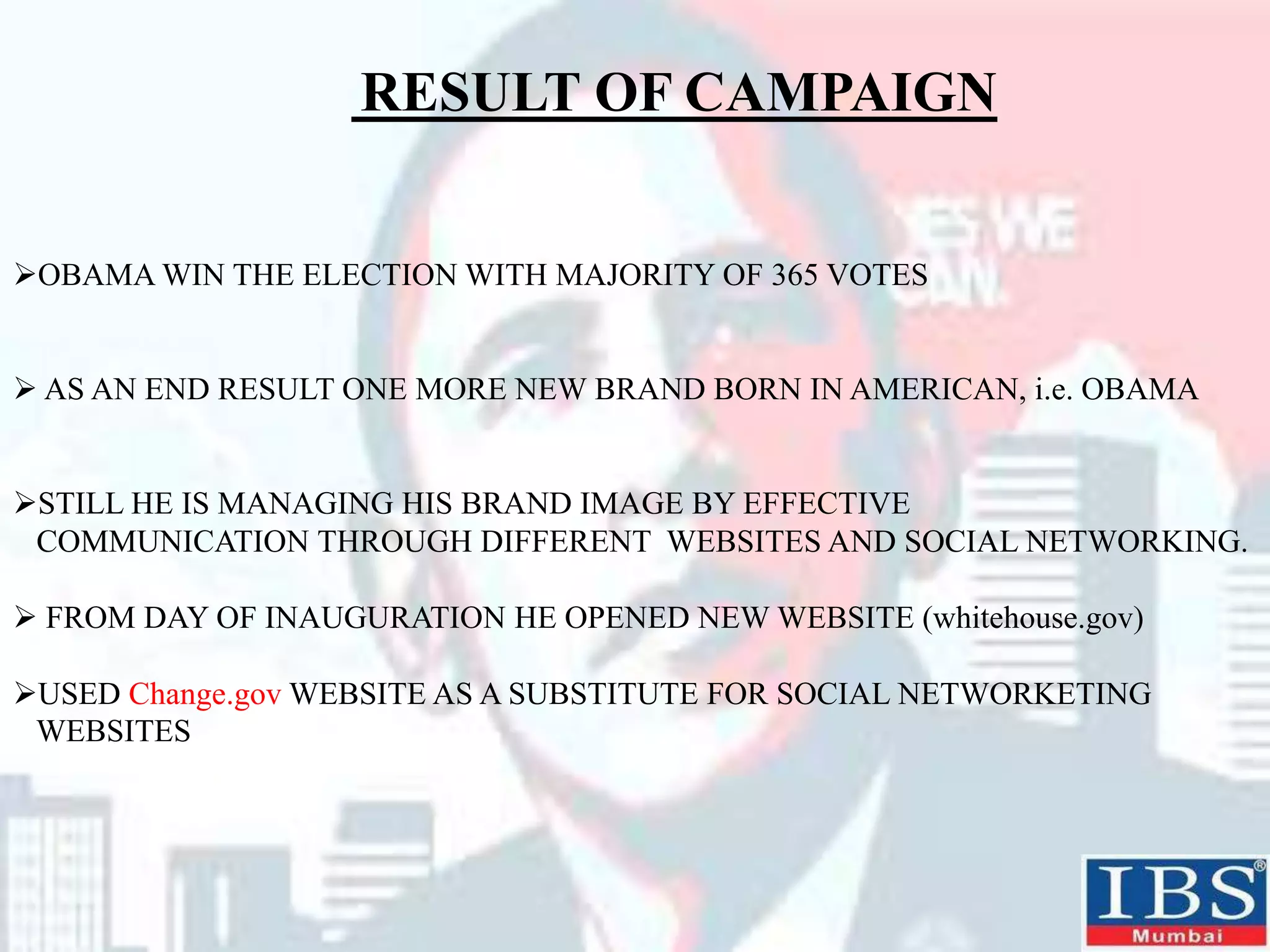 RESULT OF CAMPAIGN
OBAMA WIN THE ELECTION WITH MAJORITY OF 365 VOTES
 AS AN END RESULT ONE MORE NEW BRAND BORN IN AMERICAN, i.e. OBAMA
STILL HE IS MANAGING HIS BRAND IMAGE BY EFFECTIVE
COMMUNICATION THROUGH DIFFERENT WEBSITES AND SOCIAL NETWORKING.
 FROM DAY OF INAUGURATION HE OPENED NEW WEBSITE (whitehouse.gov)
USED Change.gov WEBSITE AS A SUBSTITUTE FOR SOCIAL NETWORKETING
WEBSITES
 
