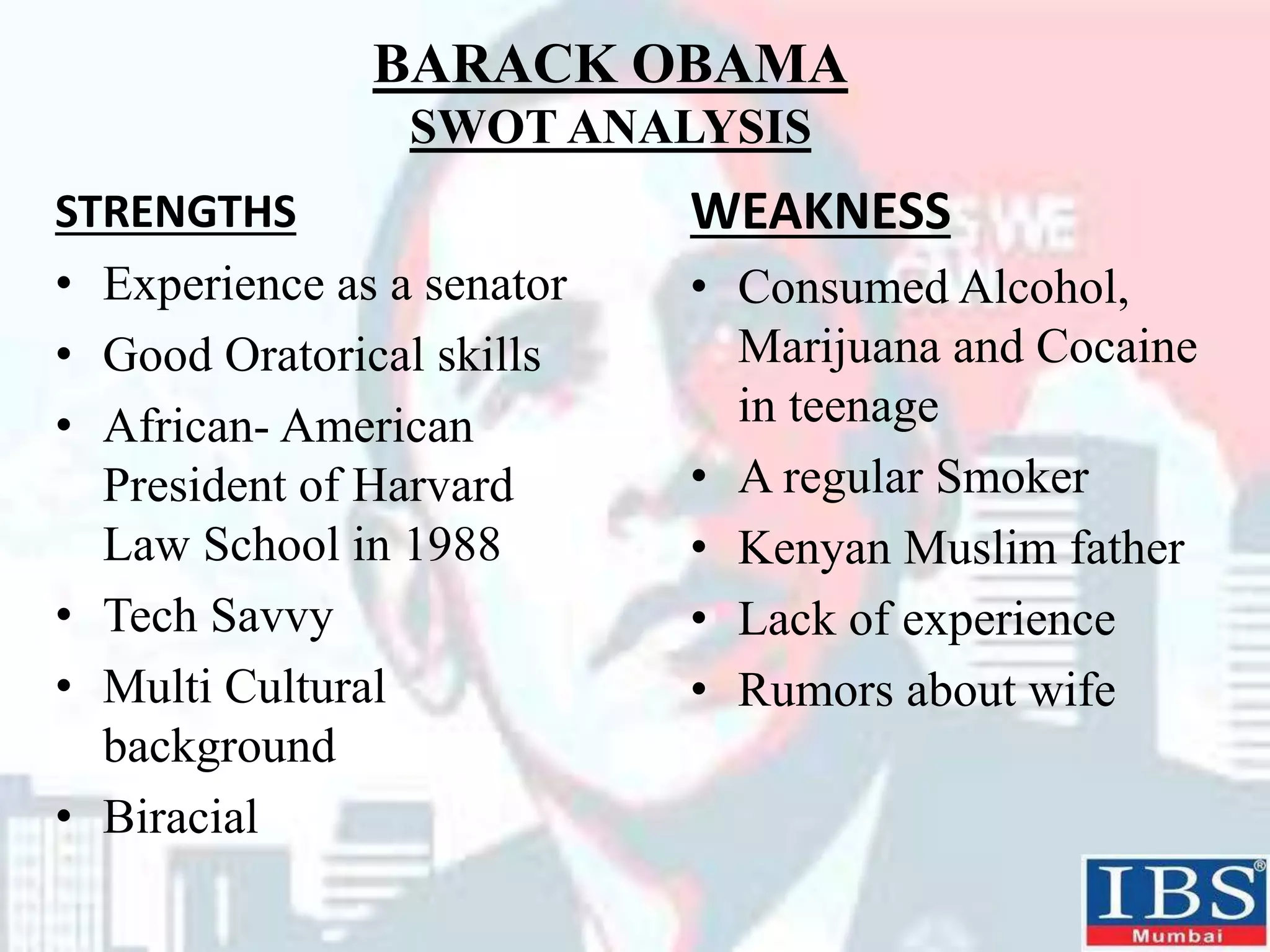 BARACK OBAMA
SWOT ANALYSIS
STRENGTHS
• Experience as a senator
• Good Oratorical skills
• African- American
President of Harvard
Law School in 1988
• Tech Savvy
• Multi Cultural
background
• Biracial
WEAKNESS
• Consumed Alcohol,
Marijuana and Cocaine
in teenage
• A regular Smoker
• Kenyan Muslim father
• Lack of experience
• Rumors about wife
 