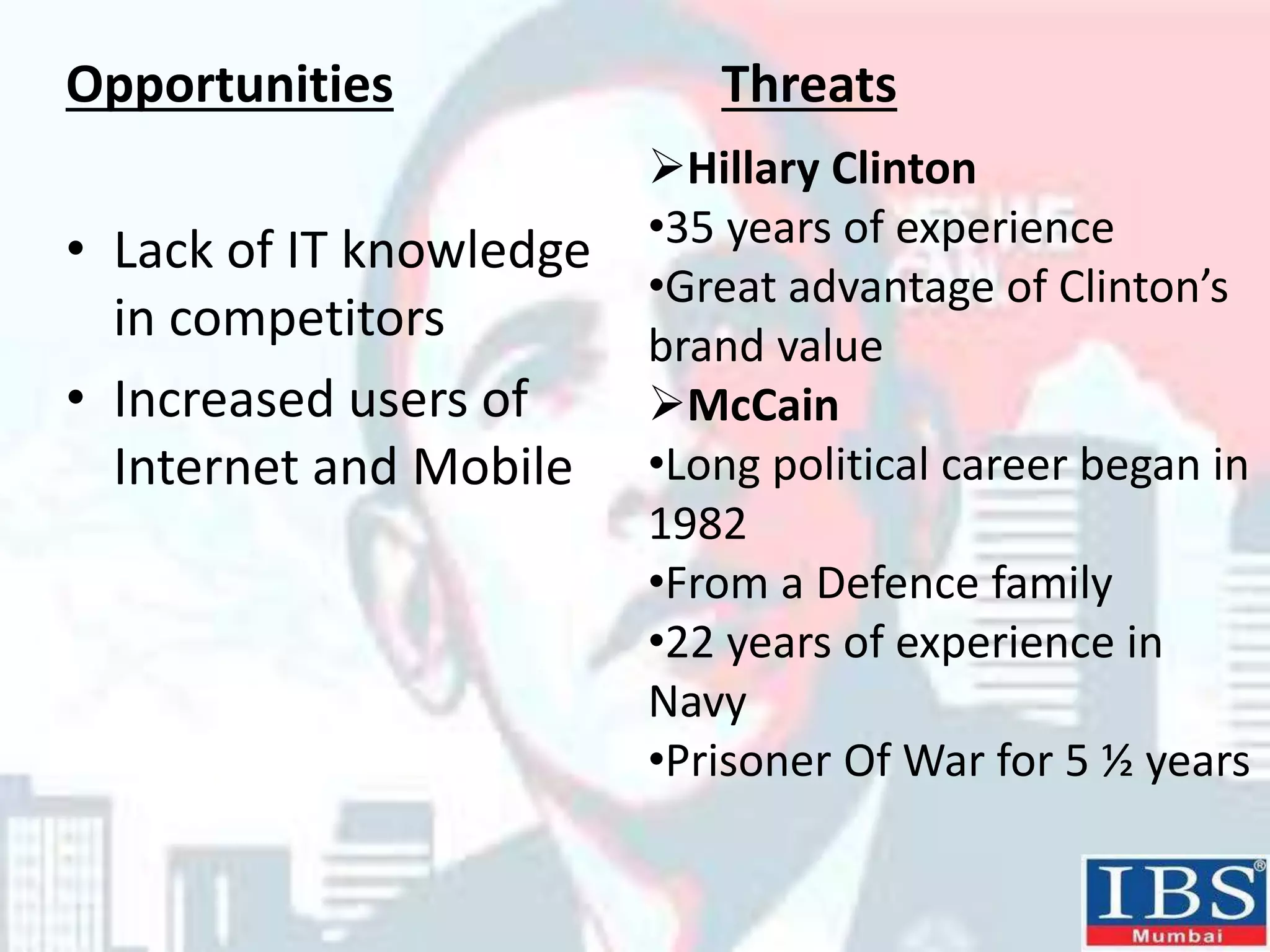 • Lack of IT knowledge
in competitors
• Increased users of
Internet and Mobile
Opportunities Threats
Hillary Clinton
•35 years of experience
•Great advantage of Clinton’s
brand value
McCain
•Long political career began in
1982
•From a Defence family
•22 years of experience in
Navy
•Prisoner Of War for 5 ½ years
 