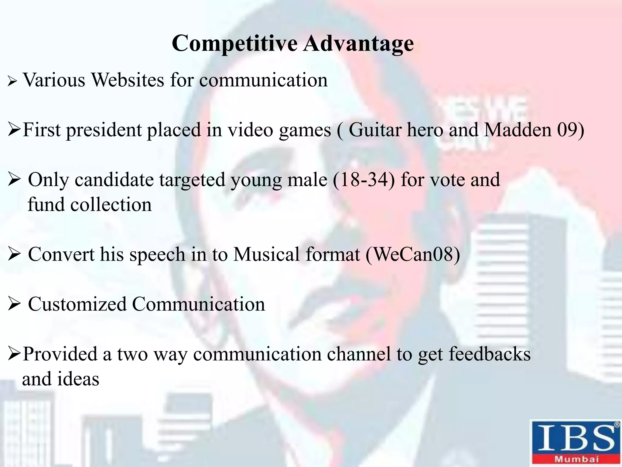 Competitive Advantage
 Various Websites for communication
First president placed in video games ( Guitar hero and Madden 09)
 Only candidate targeted young male (18-34) for vote and
fund collection
 Convert his speech in to Musical format (WeCan08)
 Customized Communication
Provided a two way communication channel to get feedbacks
and ideas
 