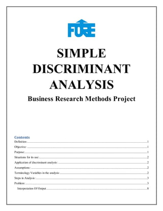 SIMPLE
DISCRIMINANT
ANALYSIS
Business Research Methods Project
Contents
Definition:......................................................................................................................................................1
Objective: ......................................................................................................................................................1
Purpose:.........................................................................................................................................................1
Situations for its use:.......................................................................................................................................2
Application of discriminant analysis: ...............................................................................................................2
Assumptions: .................................................................................................................................................2
Terminology Variables in the analysis:.............................................................................................................2
Steps in Analysis:...........................................................................................................................................3
Problem:........................................................................................................................................................3
Interpretation Of Output..............................................................................................................................8
 
