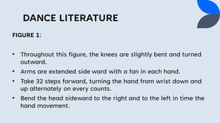 DANCE LITERATURE
FIGURE 1:
• Throughout this figure, the knees are slightly bent and turned
outward.
• Arms are extended side ward with a fan in each hand.
• Take 32 steps forward, turning the hand from wrist down and
up alternately on every counts.
• Bend the head sideward to the right and to the left in time the
hand movement.
 