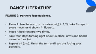 DANCE LITERATURE
FIGURE 2: Partners face audience.
• Place R heel forward, arms sideward,(ct. 1,2), take 6 steps in
place move hand shown in figure 1.
• Place R heel forward two times.
• Take four steps turning right about in place, arms and hands
movement as (a)
• Repeat all (a-c). Finish the turn until you are facing your
partners.
 
