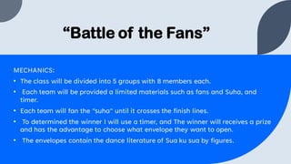 “Battle of the Fans”
MECHANICS:
• The class will be divided into 5 groups with 8 members each.
• Each team will be provided a limited materials such as fans and Suha, and
timer.
• Each team will fan the "suha" until it crosses the finish lines.
• To determined the winner I will use a timer, and The winner will receives a prize
and has the advantage to choose what envelope they want to open.
• The envelopes contain the dance literature of Sua ku sua by figures.
 