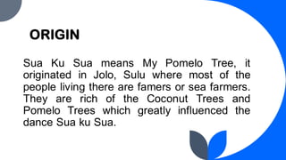 ORIGIN
Sua Ku Sua means My Pomelo Tree, it
originated in Jolo, Sulu where most of the
people living there are famers or sea farmers.
They are rich of the Coconut Trees and
Pomelo Trees which greatly influenced the
dance Sua ku Sua.
 