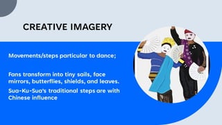 CREATIVE IMAGERY
Movements/steps particular to dance;
Fans transform into tiny sails, face
mirrors, butterflies, shields, and leaves.
Sua-Ku-Sua's traditional steps are with
Chinese influence
 