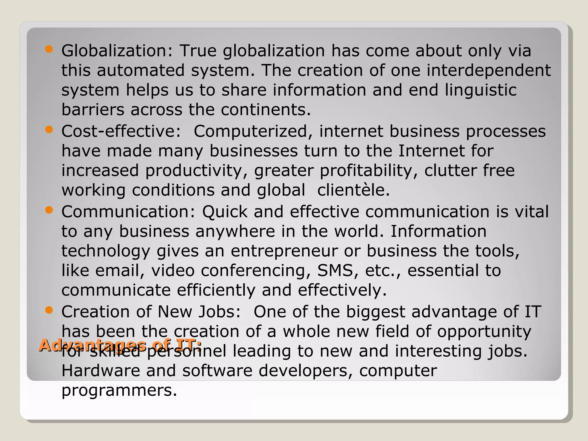 Advantages of IT:Advantages of IT:
 Globalization: True globalization has come about only via
this automated system. The creation of one interdependent
system helps us to share information and end linguistic
barriers across the continents.
 Cost-effective: Computerized, internet business processes
have made many businesses turn to the Internet for
increased productivity, greater profitability, clutter free
working conditions and global clientèle.
 Communication: Quick and effective communication is vital
to any business anywhere in the world. Information
technology gives an entrepreneur or business the tools,
like email, video conferencing, SMS, etc., essential to
communicate efficiently and effectively.
 Creation of New Jobs: One of the biggest advantage of IT
has been the creation of a whole new field of opportunity
for skilled personnel leading to new and interesting jobs.
Hardware and software developers, computer
programmers.
 