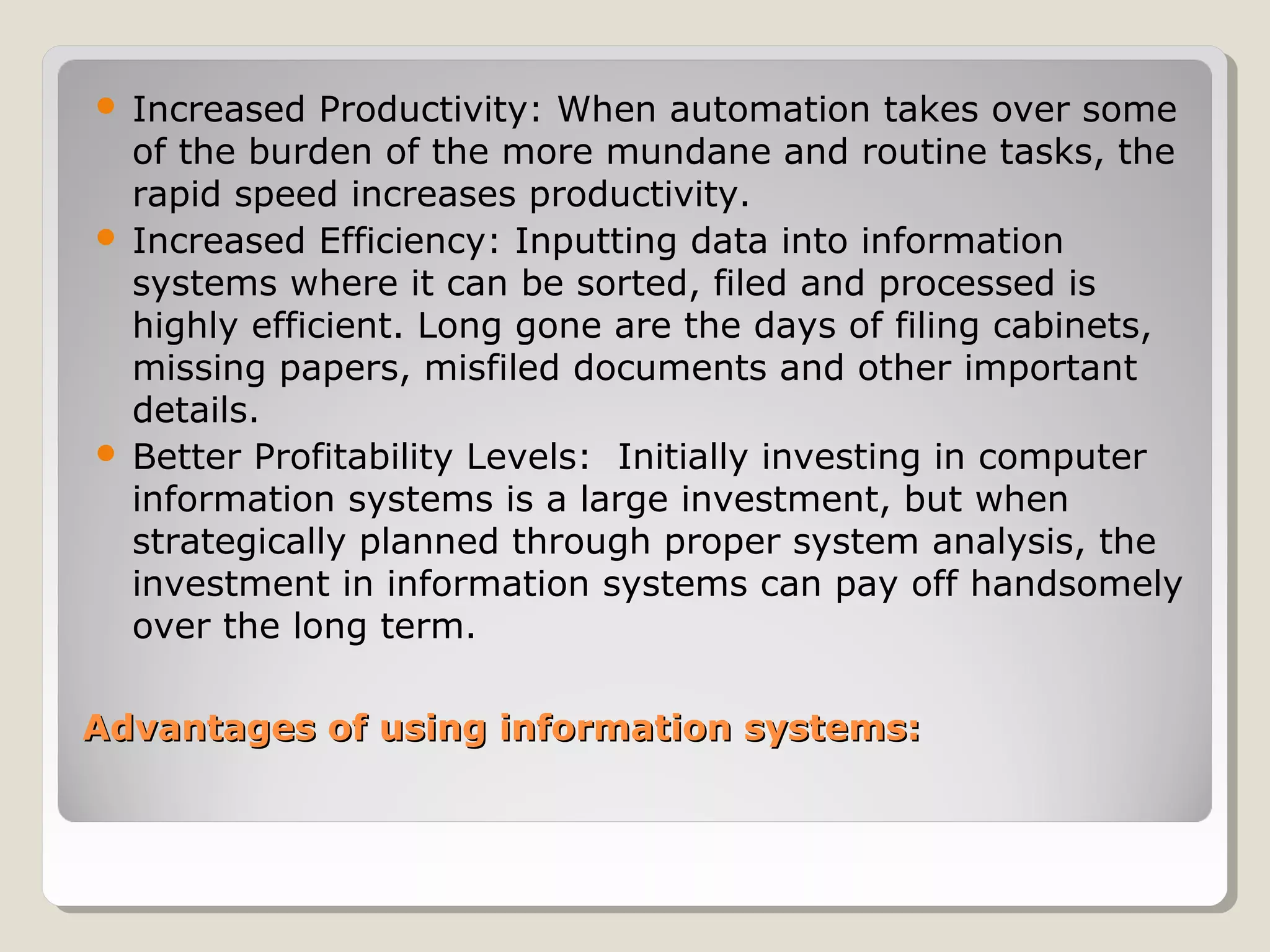 Advantages of using information systems:Advantages of using information systems:
 Increased Productivity: When automation takes over some
of the burden of the more mundane and routine tasks, the
rapid speed increases productivity.
 Increased Efficiency: Inputting data into information
systems where it can be sorted, filed and processed is
highly efficient. Long gone are the days of filing cabinets,
missing papers, misfiled documents and other important
details.
 Better Profitability Levels: Initially investing in computer
information systems is a large investment, but when
strategically planned through proper system analysis, the
investment in information systems can pay off handsomely
over the long term.
 