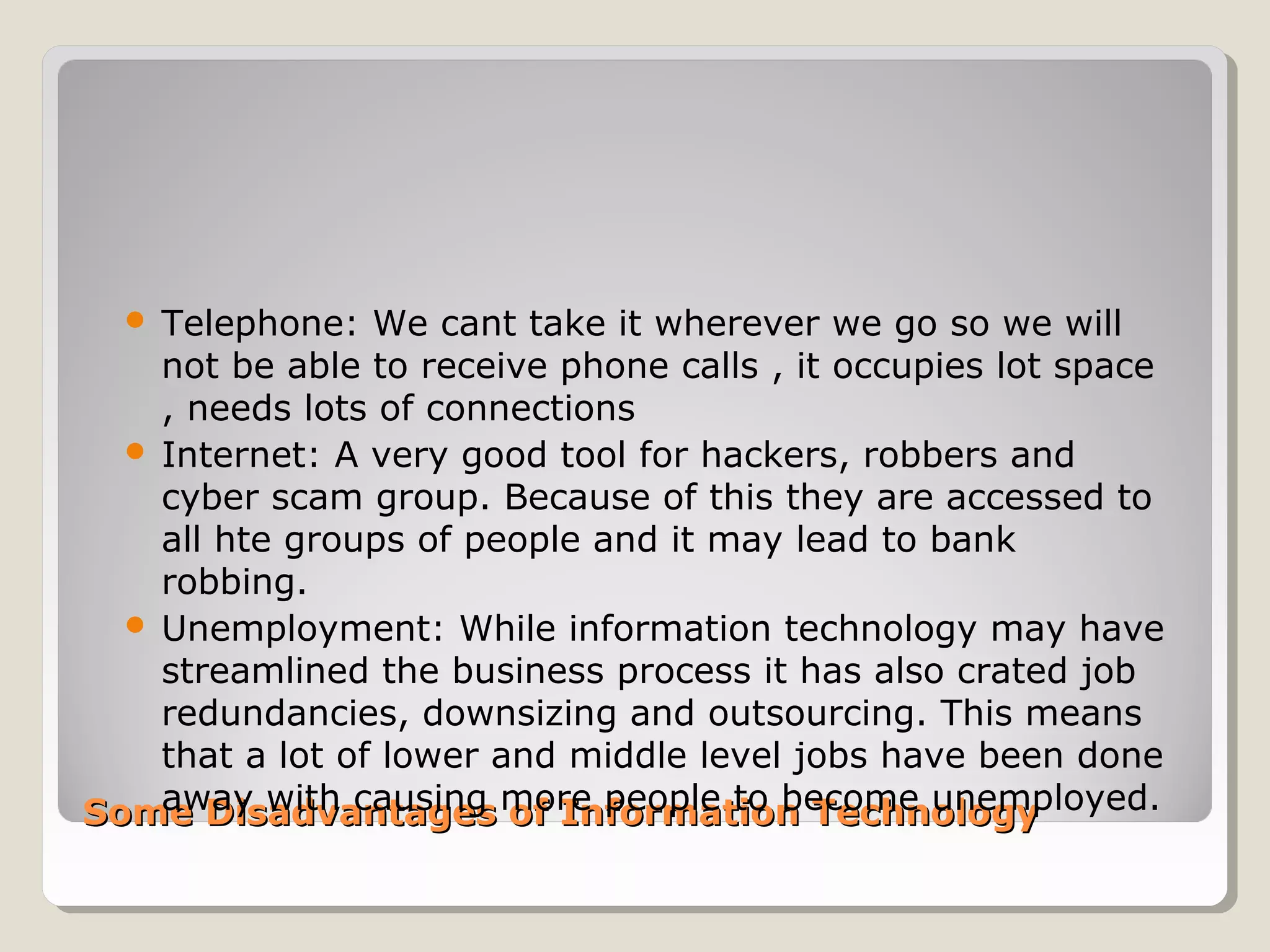 Some Disadvantages of Information TechnologySome Disadvantages of Information Technology
 Telephone: We cant take it wherever we go so we will
not be able to receive phone calls , it occupies lot space
, needs lots of connections
 Internet: A very good tool for hackers, robbers and
cyber scam group. Because of this they are accessed to
all hte groups of people and it may lead to bank
robbing.
 Unemployment: While information technology may have
streamlined the business process it has also crated job
redundancies, downsizing and outsourcing. This means
that a lot of lower and middle level jobs have been done
away with causing more people to become unemployed.
 