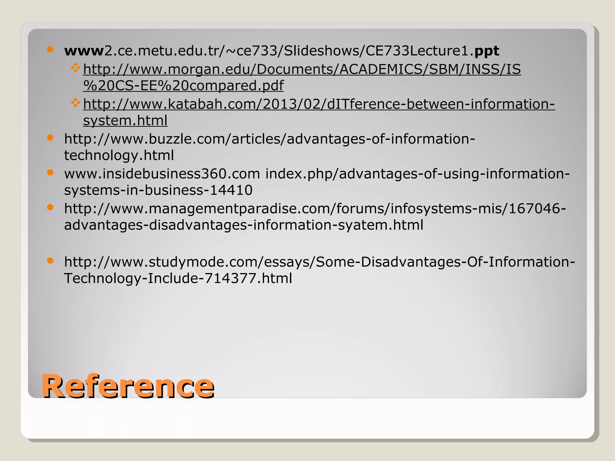 ReferenceReference
 www2.ce.metu.edu.tr/~ce733/Slideshows/CE733Lecture1.ppt
http://www.morgan.edu/Documents/ACADEMICS/SBM/INSS/IS
%20CS-EE%20compared.pdf
http://www.katabah.com/2013/02/dITference-between-information-
system.html
 http://www.buzzle.com/articles/advantages-of-information-
technology.html
 www.insidebusiness360.com index.php/advantages-of-using-information-
systems-in-business-14410
 http://www.managementparadise.com/forums/infosystems-mis/167046-
advantages-disadvantages-information-syatem.html
 http://www.studymode.com/essays/Some-Disadvantages-Of-Information-
Technology-Include-714377.html
 