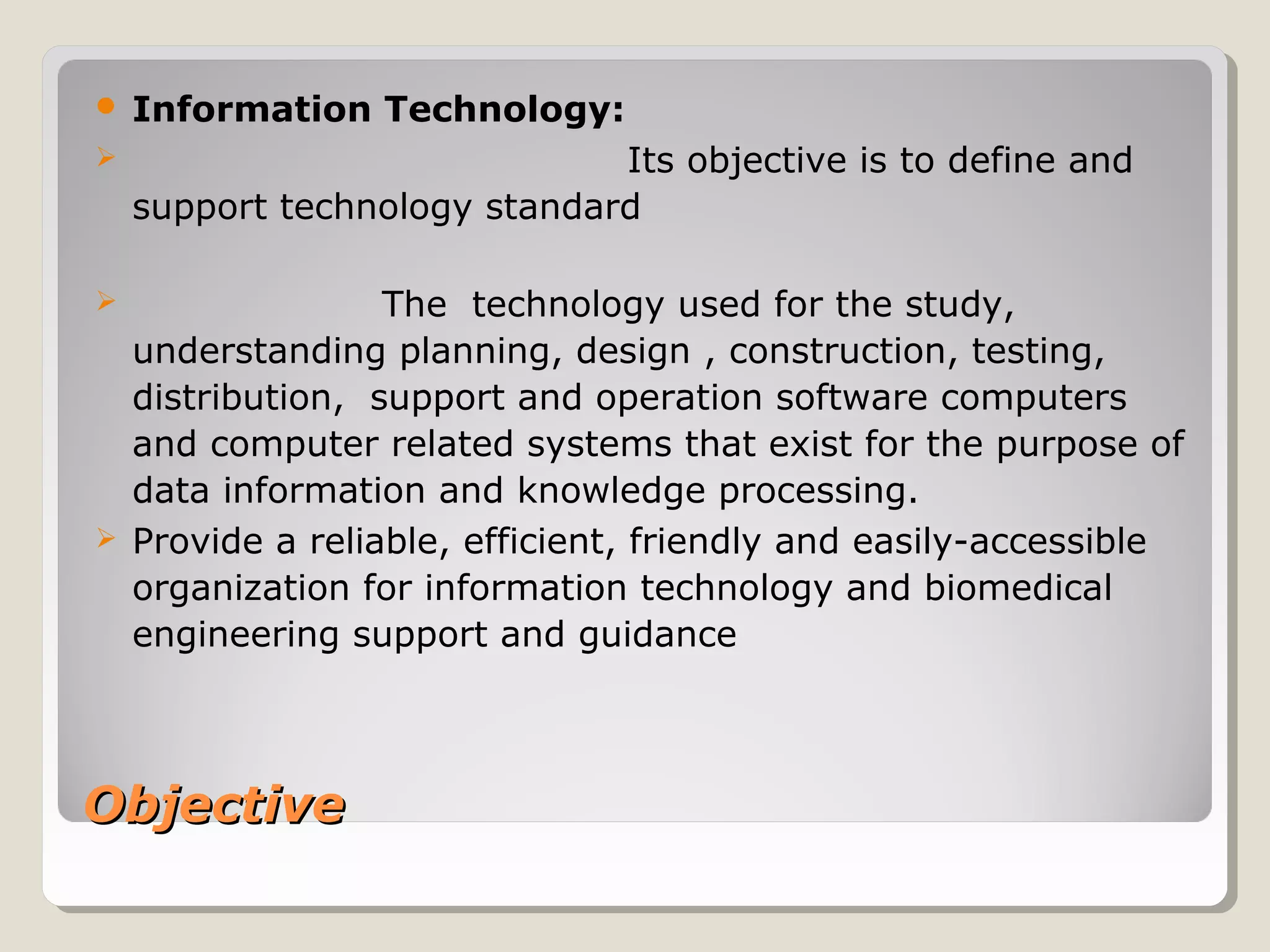 ObjectiveObjective
 Information Technology:
 Its objective is to define and
support technology standard
 The technology used for the study,
understanding planning, design , construction, testing,
distribution, support and operation software computers
and computer related systems that exist for the purpose of
data information and knowledge processing.
 Provide a reliable, efficient, friendly and easily-accessible
organization for information technology and biomedical
engineering support and guidance
 