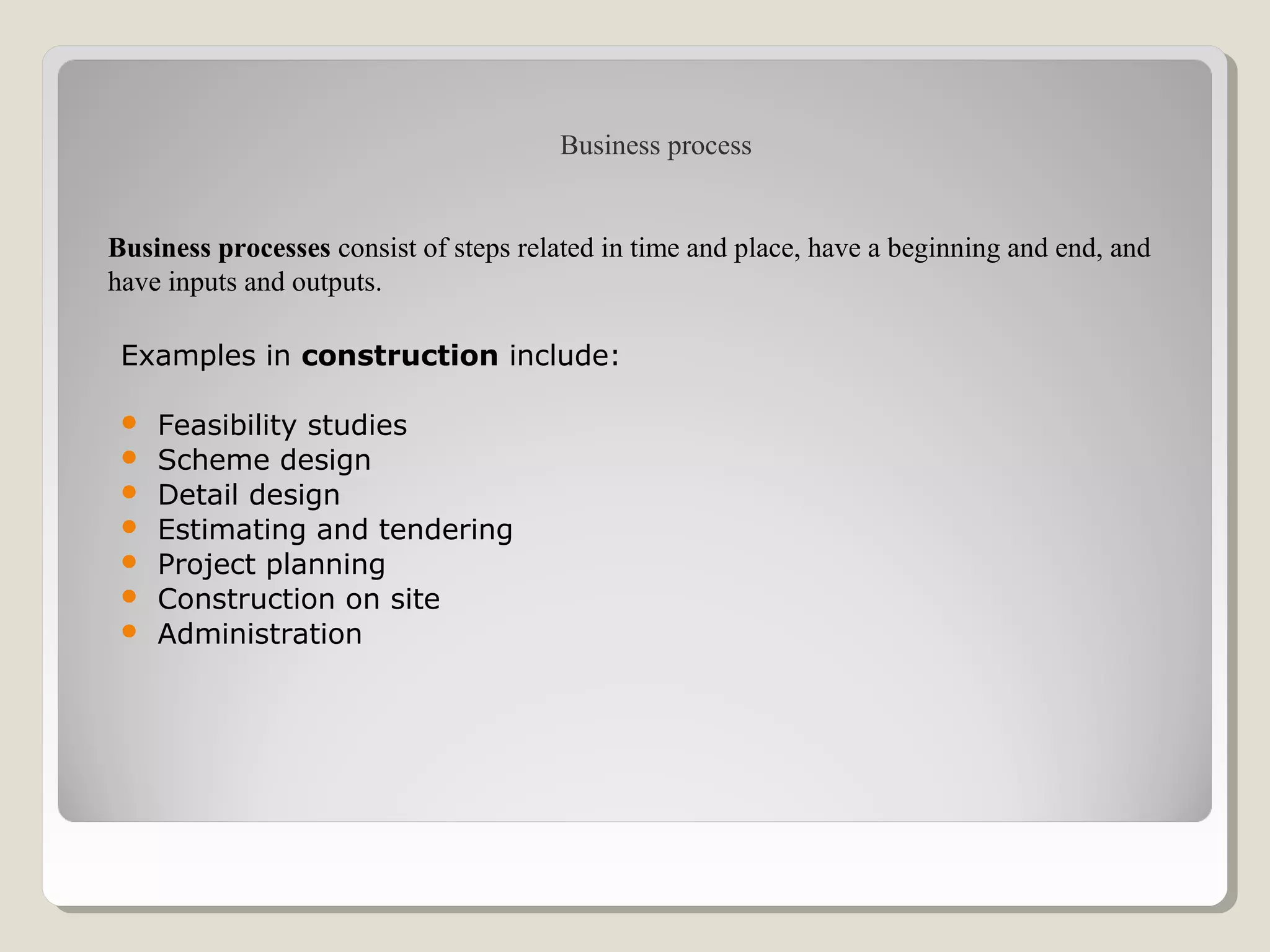 Examples in construction include:
 Feasibility studies
 Scheme design
 Detail design
 Estimating and tendering
 Project planning
 Construction on site
 Administration
Business processes consist of steps related in time and place, have a beginning and end, and
have inputs and outputs.
Business process
 