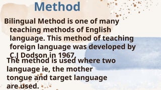 Method
Bilingual Method is one of many
teaching methods of English
language. This method of teaching
foreign language was developed by
C.J Dodson in 1967.
The method is used where two
language ie, the mother
tongue and target language
are used.
 