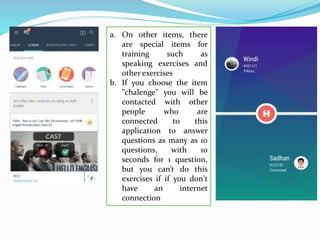a. On other items, there
are special items for
training such as
speaking exercises and
other exercises
b. If you choose the item
"chalenge" you will be
contacted with other
people who are
connected to this
application to answer
questions as many as 10
questions, with 10
seconds for 1 question,
but you can’t do this
exercises if if you don't
have an internet
connection
 
