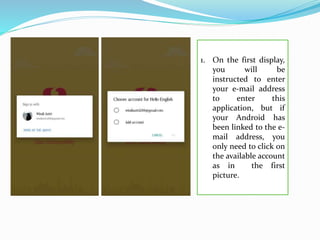 1. On the first display,
you will be
instructed to enter
your e-mail address
to enter this
application, but if
your Android has
been linked to the e-
mail address, you
only need to click on
the available account
as in the first
picture.
 