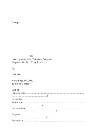 Group 1
20
Investigation of a Tutoring Program
Prepared for Mr. Troy Place
By
IME316
November 30, 2012
Table of Contents
List of
Illustrations.............................................................................
..............................................3
Executive
Summary.................................................................................
........................................4
Introduction............................................................................
..........................................................5
Purpose............................................................................... ....
.............................................5
Procedure................................................................................
 