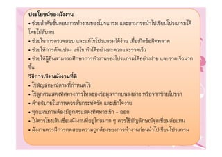 ประโยชนของผังงาน
• ชวยลําดับขั้นตอนการทํางานของโปรแกรม และสามารถนําไปเขียนโปรแกรมได
โดยไมสับสน
• ชวยในการตรวจสอบ และแกไขโปรแกรมไดงาย เมื่อเกิดขอผิดพลาด
• ชวยใหการดัดแปลง แกไข ทําไดอยางสะดวกและรวดเร็ว
• ชวยใหผูอื่นสามารถศึกษาการทํางานของโปรแกรมไดอยางงาย และรวดเร็วมาก
ขึ้น
วิธีการเขียนผังงานที่ดี
• ใชสัญลักษณตามที่กําหนดไว
• ใชลูกศรแสดงทิศทางการไหลของขอมูลจากบนลงลาง หรือจากซายไปขวา
• คําอธิบายในภาพควรสั้นกระทัดรัด และเขาใจงาย
• ทุกแผนภาพตองมีลูกศรแสดงทิศทางเขา - ออก
• ไมควรโยงเสนเชื่อมผังงานที่อยูไกลมาก ๆ ควรใชสัญลักษณจุดเชื่อมตอแทน
• ผังงานควรมีการทดสอบความถูกตองของการทํางานกอนนําไปเขียนโปรแกรม
 
