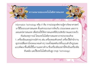 ความหมายของเทคโนโลยีสารสนเทศ



Information Technology หรือ IT คือ การประยุกตความรูทางวิทยาศาสตร
 มาใชในระบบสารสนเทศ ตั้งแตกระบวนการจัดเก็บ ประมวลผล และการ
 เผยแพรสารสนเทศ เพื่อชวยใหไดสารสนเทศที่มีประสิทธิภาพและรวดเร็ว
        ทันตอเหตุการณ โดยเทคโนโลยีสารสนเทศ อาจประกอบดวย
1. เครื่องมือและอุปกรณตางๆ เชน เครื่องคอมพิวเตอร เครื่องใชสํานักงาน
อุปกรณสื่อสารโทรคมนาคมตางๆ รวมทั้งซอฟทแวรทั้งแบบสําเร็จรูปและ
แบบพัฒนาขึ้นเพื่อใชในงานเฉพาะดาน ซึ่งเครื่องมือเหลานี้จัดเปนเครื่องมือ
           ทันสมัย และใชเทคโนโลยีระดับสูง (High Technology)
 
