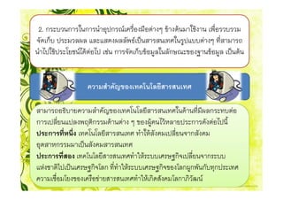 2. กระบวนการในการนําอุปกรณเครื่องมือตางๆ ขางตนมาใชงาน เพื่อรวบรวม
จัดเก็บ ประมวลผล และแสดงผลลัพธเปนสารสนเทศในรูปแบบตางๆ ที่สามารถ
นําไปใชประโยชนไดตอไป เชน การจัดเก็บขอมูลในลักษณะของฐานขอมูล เปนตน


                  ความสําคัญของเทคโนโลยีสารสนเทศ

สามารถอธิบายความสําคัญของเทคโนโลยีสารสนเทศในดานที่มีผลกระทบตอ
การเปลี่ยนแปลงพฤติกรรมดานตาง ๆ ของผูคนไวหลายประการดังตอไปนี้
ประการที่หนึ่ง เทคโนโลยีสารสนเทศ ทําใหสังคมเปลี่ยนจากสังคม
อุตสาหกรรมมาเปนสังคมสารสนเทศ
ประการที่สอง เทคโนโลยีสารสนเทศทําใหระบบเศรษฐกิจเปลี่ยนจากระบบ
แหงชาติไปเปนเศรษฐกิจโลก ที่ทําใหระบบเศรษฐกิจของโลกผูกพันกับทุกประเทศ
ความเชื่อมโยงของเครือขายสารสนเทศทําใหเกิดสังคมโลกาภิวัฒน
 