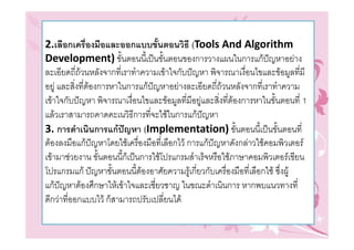 2.เลือกเครื่องมือและออกแบบขั้นตอนวิธี (Tools And Algorithm
Development) ขั้นตอนนีเ้ ปนขั้นตอนของการวางแผนในการแกปญหาอยาง
ละเอียดถี่ถวนหลังจากที่เราทําความเขาใจกับปญหา พิจารณาเงื่อนไขและขอมูลที่มี
อยู และสิ่งที่ตองการหาในการแกปญหาอยางละเอียดถี่ถวนหลังจากที่เราทําความ
เขาใจกับปญหา พิจารณาเงื่อนไขและขอมูลที่มีอยูและสิ่งที่ตองการหาในขั้นตอนที่ 1
แลวเราสามารถคาดคะเนวิธีการที่จะใชในการแกปญหา
3. การดําเนินการแกปญหา (Implementation) ขั้นตอนนี้เปนขั้นตอนที่
ตองลงมือแกปญหาโดยใชเครืองมือที่เลือกไว การแกปญหาดังกลาวใชคอมพิวเตอร
                              ่
เขามาชวยงาน ขั้นตอนนี้ก็เปนการใชโปรแกรมสําเร็จหรือใชภาษาคอมพิวเตอรเขียน
โปรแกรมแก ปญหาขั้นตอนนี้ตองอาศัยความรูเกี่ยวกับเครื่องมือที่เลือกใช ซึ่งผู
                                
แกปญหาตองศึกษาใหเขาใจและเชี่ยวชาญ ในขณะดําเนินการ หากพบแนวทางที่
ดีกวาที่ออกแบบไว ก็สามารถปรับเปลี่ยนได
 