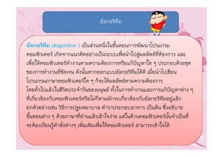 อัลกอริทึม


อัลกอริทึม (Algorithm ) เปนสวนหนึ่งในขั้นตอนการพัฒนาโปรแกรม
คอมพิวเตอร เกิดจากแนวคิดอยางเปนระบบเพื่อนําไปสูผลลัพธที่ตองการ และ
เพื่อใหคอมพิวเตอรทํางานตามความตองการหรือแกปญหาใด ๆ ประกอบดวยชุด
ของการทํางานที่ชัดเจน ดังนั้นหากออกแบบอัลกอริทึมไดดี เมื่อนําไปเขียน
โปรแกรมภาษาคอมพิวเตอรใด ๆ ก็จะไดผลลัพธตามความตองการ
โดยทั่วไปแลวในชีวิตประจําวันของมนุษย ทั้งในการทํางานและการแกปญหาตาง ๆ
ที่เกี่ยวของกับคอมพิวเตอรหรือไมก็ตามมักจะเกี่ยวของกับอัลกอริทึมอยูแลว
ยกตัวอยางเชน วิธีการปฐมพยาบาล ตําราประกอบอาหาร เปนตน ซึ่งอธิบาย
ขั้นตอนตาง ๆ ดวยภาษาที่อานแลวเขาใจงาย แตในดานคอมพิวเตอรนั้นจําเปนที่
จะตองเรียนรูคําสั่งตางๆ เพิ่มเติมเพื่อใหคอมพิวเตอร สามารถเขาใจได
 