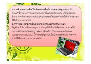 1. การจําลองความคิดเปนขอความหรือคําบรรยาย (Algorithm) เปนการ
เขียนเคาโครงดวยการบรรยายเปนภาษาที่มนุษยใชสื่อสารกัน เพื่อใหทราบถึง
ขั้นตอนการทํางานของการแกปญหาแตละตอน ในบางครั้งอาจใชคําสั่งของภาษา
ที่ใชเขียนโปรแกรมก็ได
2.การจําลองความคิดเปนสัญลักษณหรือผังงาน (Flowchart)
สัญลักษณ คือ เครื่องหมายรูปแบบตางๆ ซึ่งใชสําหรับสื่อสารความหมายให
เขาใจตรงกัน สถาบันมาตรฐานแหงชาติอเมริกา (The American National
Standard Institute, ANSI) ไดกําหนดสัญลักษณไวเปนมาตรฐานแลว สามารถ
นําไปใชไดตามความเหมาะสมตอไป
 