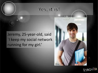 Yes, it is!Jeremy, 25-year-old, said `I keep my social network running for my girl.’(King, n.d.)