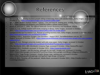 ReferencesBarraud, M., n.d., Smiling business people sitting in bean bag chairs with stacked hands, Getty Images, accessed 12 October 2011, <http://www.gettyimages.com.au/detail/104821996>.Bar, J., 2009, ‘Redfern Railway Station’, Sydney –City and Suburb, weblog post, 14 May, accessed 11 October 2011, <http://sydney-city.blogspot.com/2009/05/redfern-railway-station.html>.Beard, H. and Cerf, C., 1993, The Official Politically Correct Dictionary and Handbook, Villard.Cohen, S., n.d., College student with books studying in library, Getty Images, accessed 11 October 2011, <http://www.gettyimages.com.au/detail/96621399/The-Image-Bank>.Compessionate Eye Foundation n.d., Portrait of smiling business man, Getty Images, accessed 11 October 2011, < http://www.gettyimages.com.au/detail/97533802>.Cowling, D 2011, `Australian Google+ User Numbers – August 2011’, SocialMediaNews.com.au, 23 August, accessed 12 October 2011, <http://www.socialmedianews.com.au/australian-google-plus-user-numbers-august-2011/>.Dazeley, P., n.d., Teenage university student with jobs news paper, Getty Images, accessed 11 October 2011, <http://www.gettyimages.com.au/detail/101952826/Photographers-Choice>.Effie Worldwide 2011, Effie Worldwide Company Page, accessed 9 October, <http://www.effie.org/>.Facebook2011, Facebook, accessed 12 October 2011, <http://www.facebook.com>.Google 2011, `Google+: real life sharing, rethough for the web’, Google.com, accessed 12 October 2011, <https://plus.google.com/up/start/?continue=https://plus.google.com/&type=st&gpcaz=499dca2f>.Bakura 2011, ‘Logo Design Company’, Graphic Design Logo, weblog post, accessed 9 October 2011, <http://www.graphicdesignlogo.net/tag/best-logo-design-company/>.Johns, B. 2011, ‘Porsche, off the pedestal’, Media Room, accessed 9 October 2011, <http://media-room.c-k.com/tag/adweek/>.
