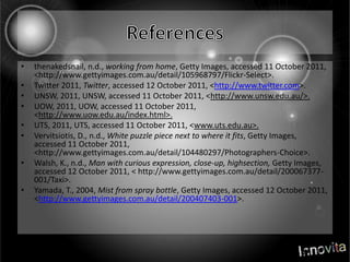 Referencesthenakedsnail, n.d., working from home, Getty Images, accessed 11 October 2011, <http://www.gettyimages.com.au/detail/105968797/Flickr-Select>.Twitter 2011, Twitter, accessed 12 October 2011, <http://www.twitter.com>.UNSW, 2011, UNSW, accessed 11 October 2011, <http://www.unsw.edu.au/>.UOW, 2011, UOW, accessed 11 October 2011, <http://www.uow.edu.au/index.html>.UTS, 2011, UTS, accessed 11 October 2011, <www.uts.edu.au>.Vervitsiotis, D., n.d., White puzzle piece next to where it fits, Getty Images, accessed 11 October 2011, <http://www.gettyimages.com.au/detail/104480297/Photographers-Choice>.Walsh, K., n.d., Man with curious expression, close-up, highsection, Getty Images, accessed 12 October 2011, < http://www.gettyimages.com.au/detail/200067377-001/Taxi>.Yamada, T., 2004, Mist from spray bottle, Getty Images, accessed 12 October 2011, <http://www.gettyimages.com.au/detail/200407403-001>.