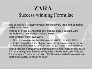 Success winning Formulae 
• The company's strategy involves stocking very little and updating 
collections often. 
• Instead of other brands that only update once a season, Zara 
restocks with new designs twice a week. 
• That strategy works two ways: 
– First, it encourages customers to come back to the store often. 
– It also means that if the shopper wants to buy something, he or she 
feels that they have to buy it in order to guarantee it won't sell out. 
• They broke up a century-old biannual cycle of fashion. Pretty much 
half of the high-end fashion companies - Prada and Louis Vuitton, 
for example - "make four to six collections instead of two each year. 
That's absolutely because of Zara.” 
 