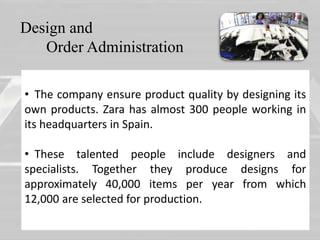 Design and 
Order Administration 
• The company ensure product quality by designing its 
own products. Zara has almost 300 people working in 
• 
its headquarters in Spain. 
• These talented people include designers and 
specialists. Together they produce designs for 
approximately 40,000 items per year from which 
12,000 are selected for production. 
 