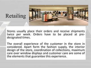 Retailing 
Stores usually place their orders and receive shipments 
twice per week. Orders have to be placed at pre-designated 
• 
times. 
The overall experience of the customer in the store in 
considered. Apart form the fashion supply, the interior 
design of the store, coordination of collections, maximum 
care over window displays and customer care are some of 
the elements that guarantee this experience. 
 