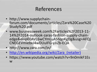 References 
• http://www.supplychain-forum. 
com/documents/articles/Zara%20Case%20 
Study%20.pdf 
• www.businessweek.com%2Farticles%2F2013-11- 
14%2F2014-outlook-zaras-fashion-supply-chain-edge& 
ei=pE0AVL6wCYmLuAShqoKgDg&usg=AFQj 
CNEGEVmiebxJ4wDUuIFG-yJiZb-EQA 
• http://www.zara.com/in/ 
• http://en.wikipedia.org/wiki/Zara_(retailer) 
• https://www.youtube.com/watch?v=9n0mikF1Es 
w 
 