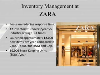 Inventory Management at 
• Focus on reducing response time. 
• 12 inventory turnovers/year VS. 
industry average 3-4 times. 
• Launched approximately 12,000 
new items per year, compared to 
2,000 - 4,000 for H&M and Gap. 
• 30,000 Stock-Keeping Units 
(SKUs)/year 
 