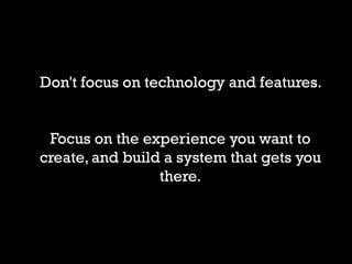 Don't focus on technology and features.


 Focus on the experience you want to
create, and build a system that gets you
                 there.
 